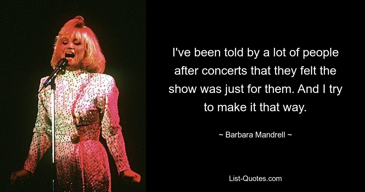 I've been told by a lot of people after concerts that they felt the show was just for them. And I try to make it that way. — © Barbara Mandrell