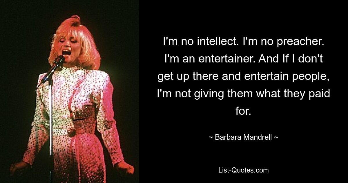 I'm no intellect. I'm no preacher. I'm an entertainer. And If I don't get up there and entertain people, I'm not giving them what they paid for. — © Barbara Mandrell