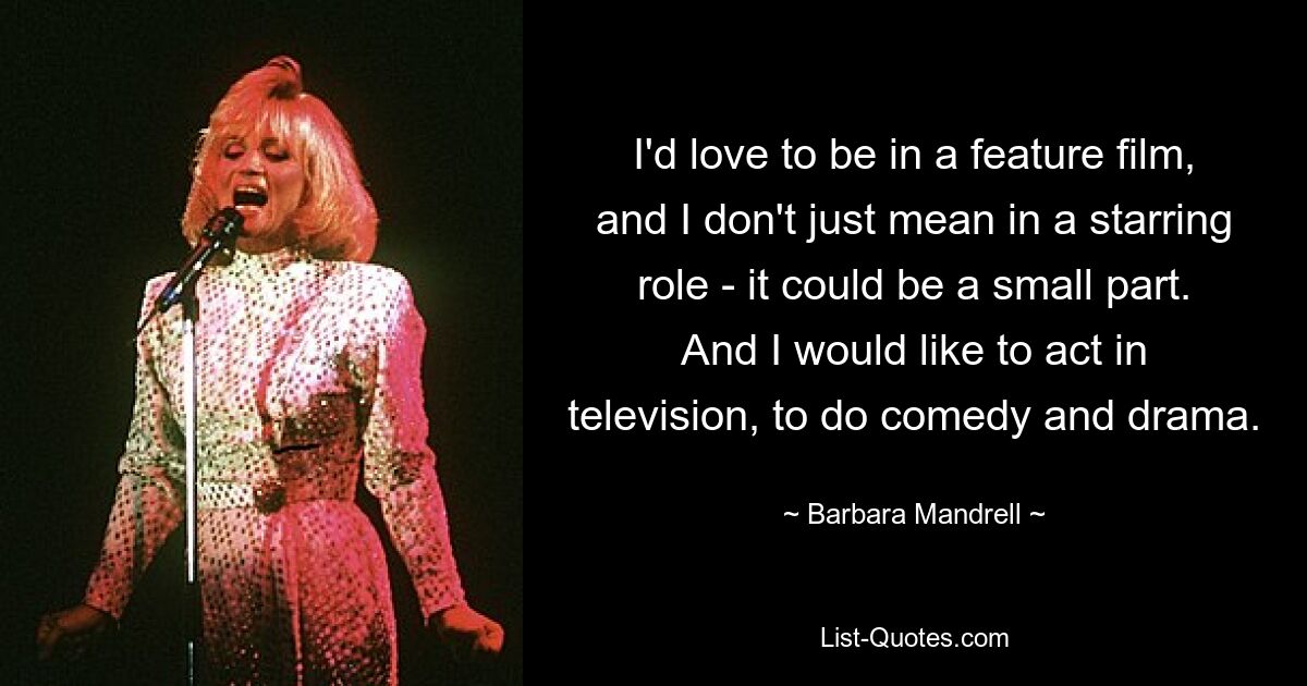 I'd love to be in a feature film, and I don't just mean in a starring role - it could be a small part. And I would like to act in television, to do comedy and drama. — © Barbara Mandrell