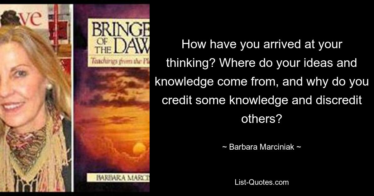 How have you arrived at your thinking? Where do your ideas and knowledge come from, and why do you credit some knowledge and discredit others? — © Barbara Marciniak