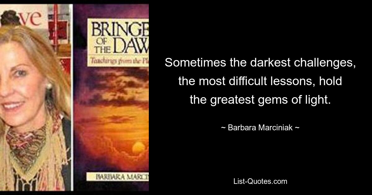 Sometimes the darkest challenges, the most difficult lessons, hold the greatest gems of light. — © Barbara Marciniak