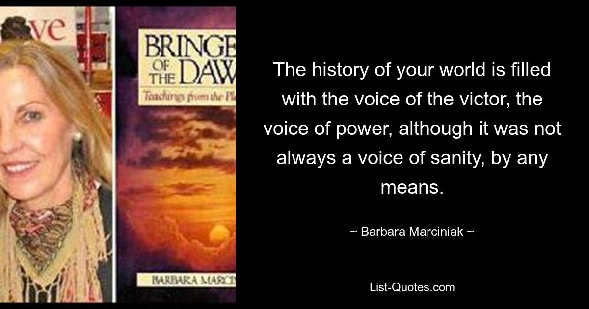 The history of your world is filled with the voice of the victor, the voice of power, although it was not always a voice of sanity, by any means. — © Barbara Marciniak