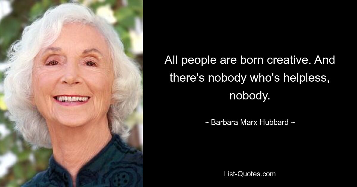 All people are born creative. And there's nobody who's helpless, nobody. — © Barbara Marx Hubbard