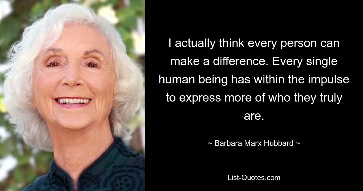 I actually think every person can make a difference. Every single human being has within the impulse to express more of who they truly are. — © Barbara Marx Hubbard