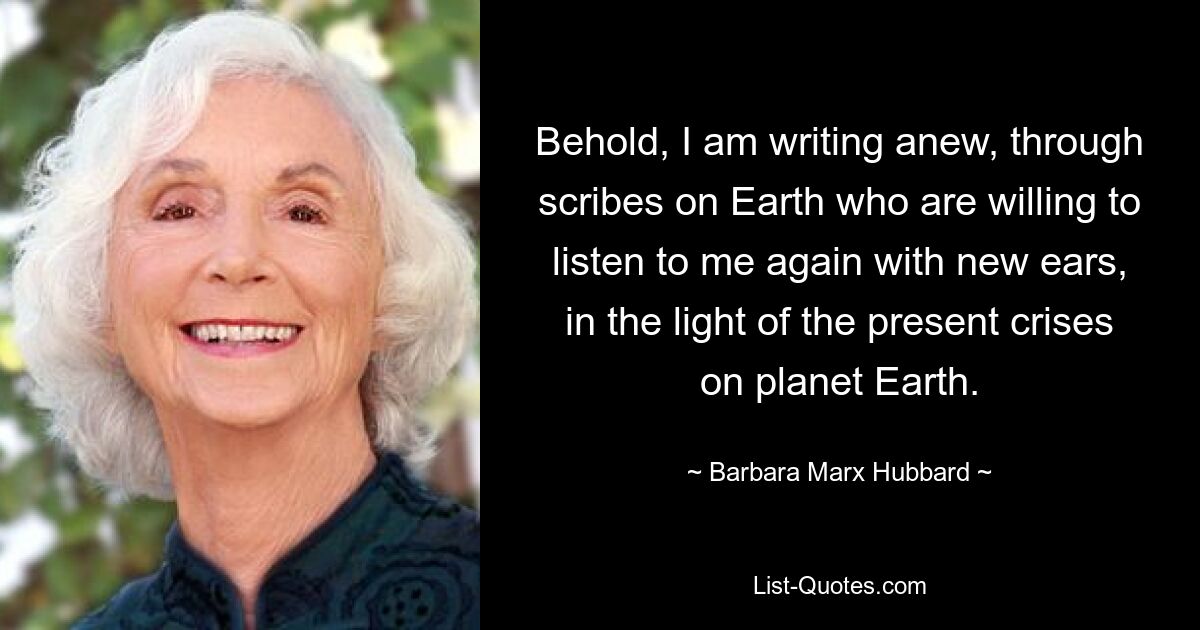 Behold, I am writing anew, through scribes on Earth who are willing to listen to me again with new ears, in the light of the present crises on planet Earth. — © Barbara Marx Hubbard