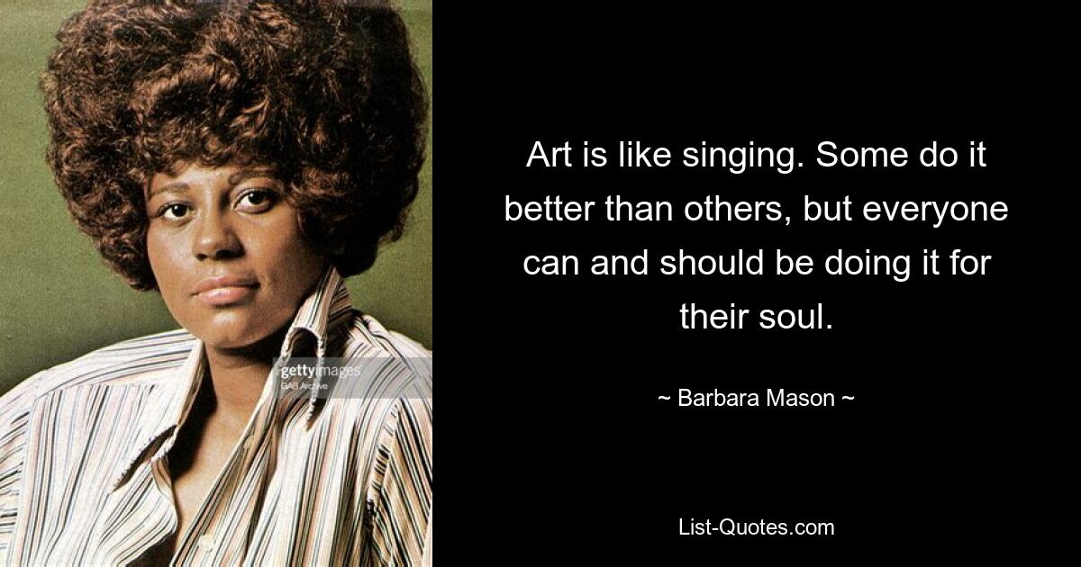 Art is like singing. Some do it better than others, but everyone can and should be doing it for their soul. — © Barbara Mason