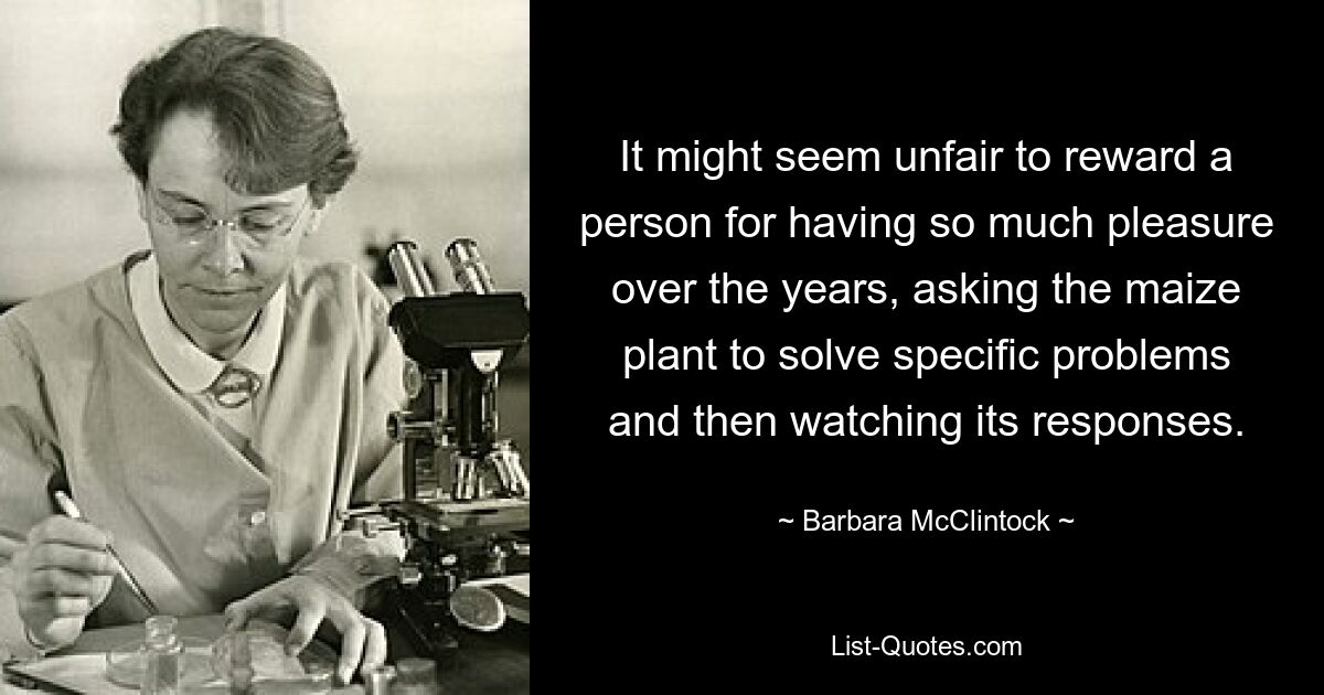 It might seem unfair to reward a person for having so much pleasure over the years, asking the maize plant to solve specific problems and then watching its responses. — © Barbara McClintock