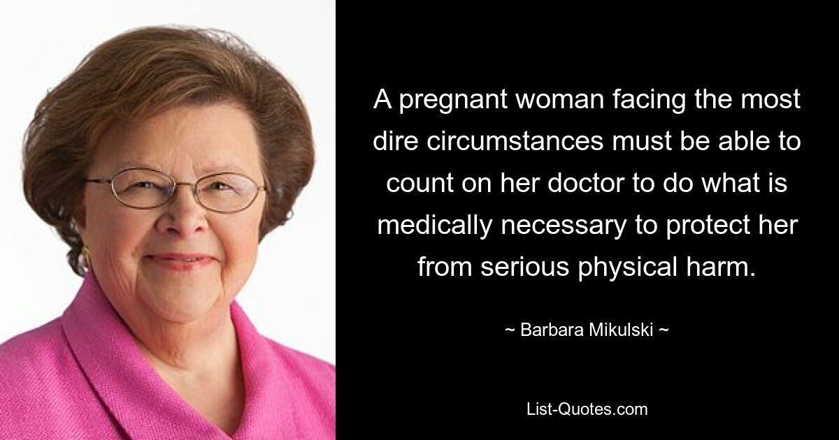 A pregnant woman facing the most dire circumstances must be able to count on her doctor to do what is medically necessary to protect her from serious physical harm. — © Barbara Mikulski