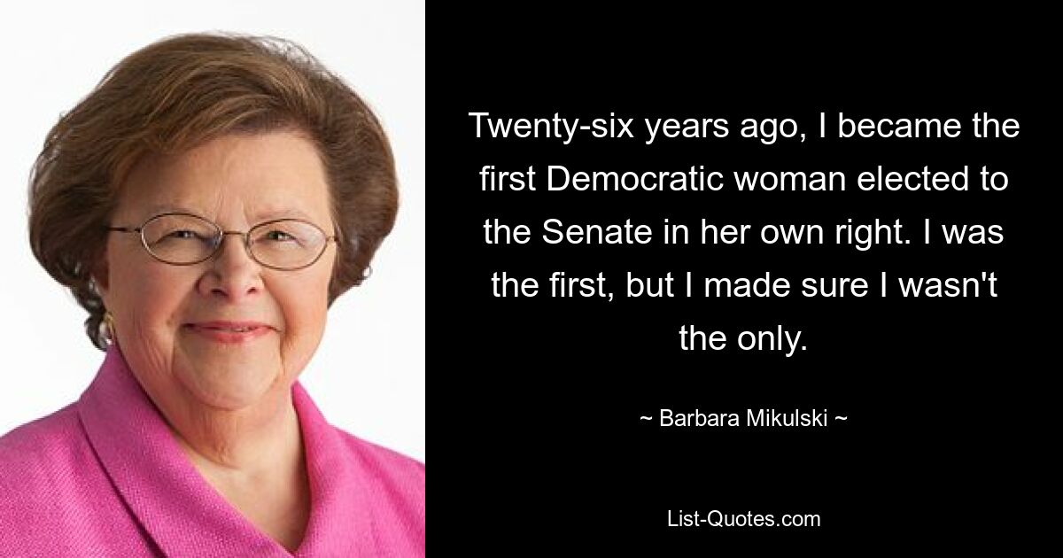 Twenty-six years ago, I became the first Democratic woman elected to the Senate in her own right. I was the first, but I made sure I wasn't the only. — © Barbara Mikulski