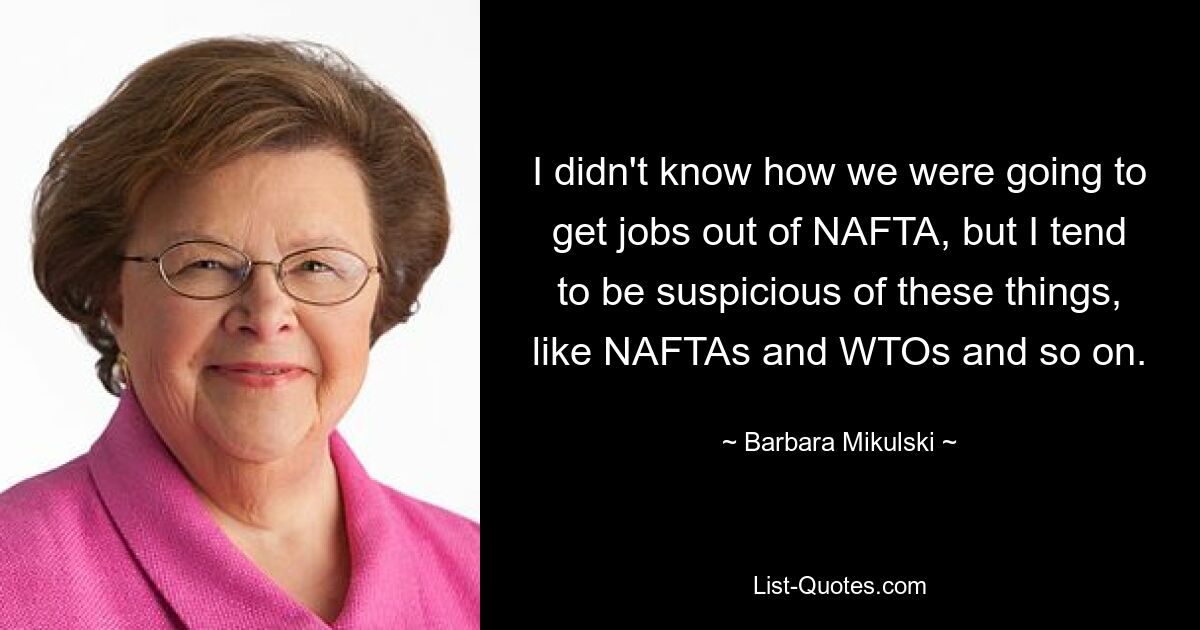 I didn't know how we were going to get jobs out of NAFTA, but I tend to be suspicious of these things, like NAFTAs and WTOs and so on. — © Barbara Mikulski