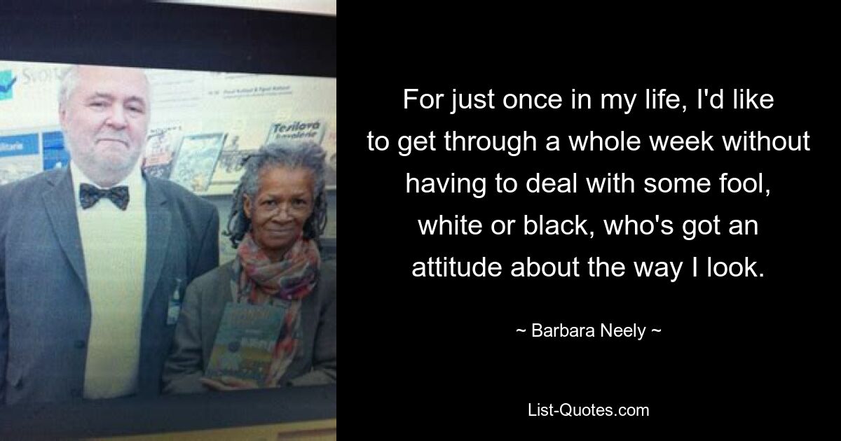 For just once in my life, I'd like to get through a whole week without having to deal with some fool, white or black, who's got an attitude about the way I look. — © Barbara Neely