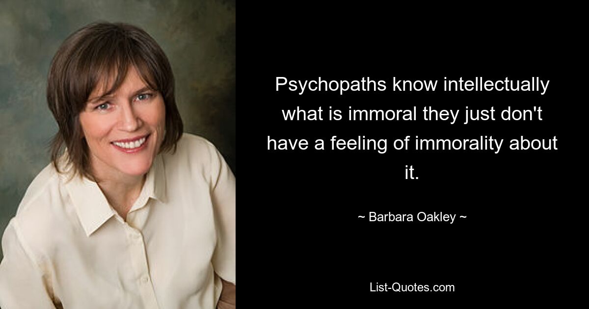 Psychopaths know intellectually what is immoral they just don't have a feeling of immorality about it. — © Barbara Oakley