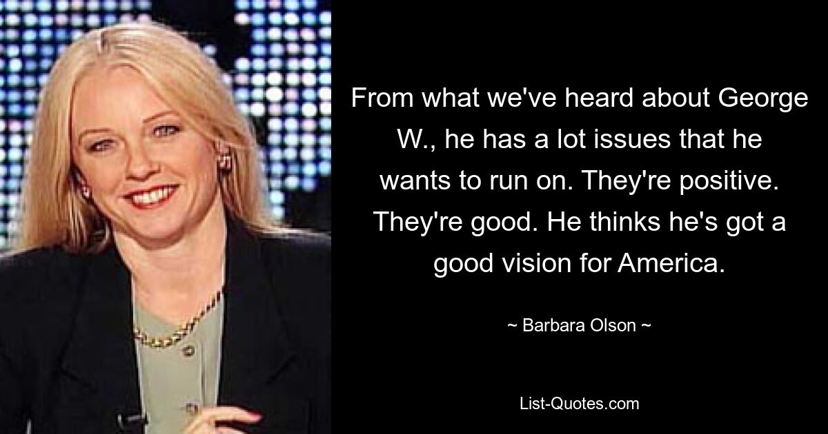 From what we've heard about George W., he has a lot issues that he wants to run on. They're positive. They're good. He thinks he's got a good vision for America. — © Barbara Olson