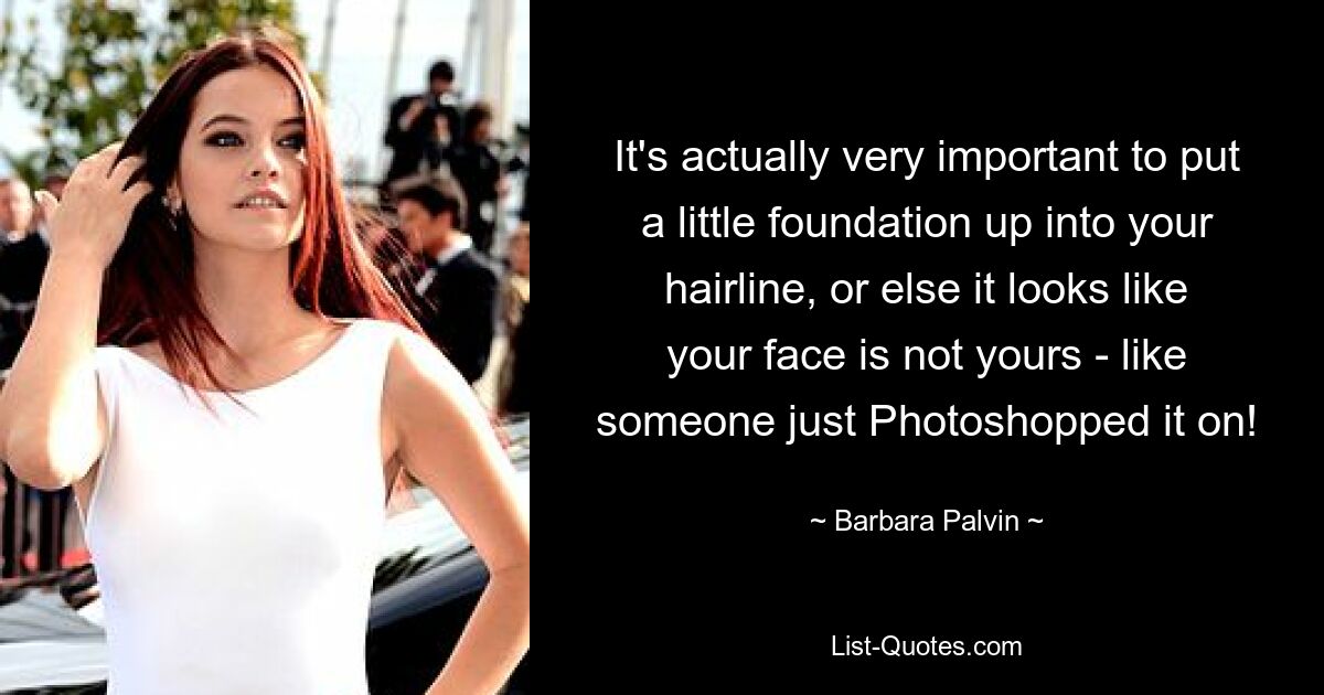 It's actually very important to put a little foundation up into your hairline, or else it looks like your face is not yours - like someone just Photoshopped it on! — © Barbara Palvin