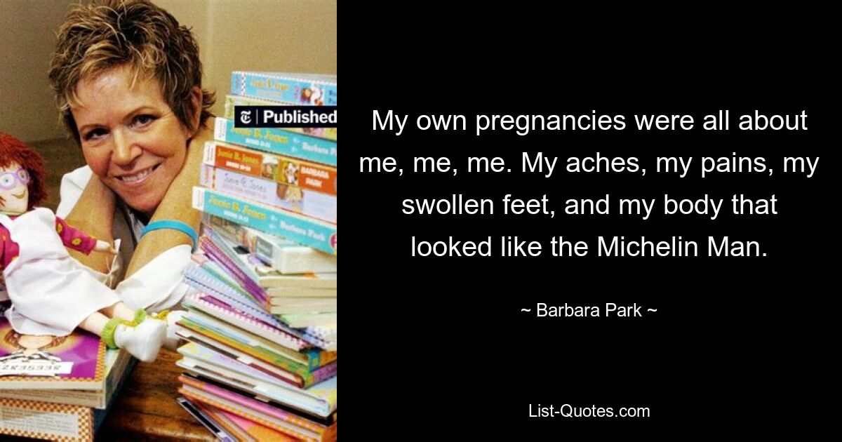 My own pregnancies were all about me, me, me. My aches, my pains, my swollen feet, and my body that looked like the Michelin Man. — © Barbara Park