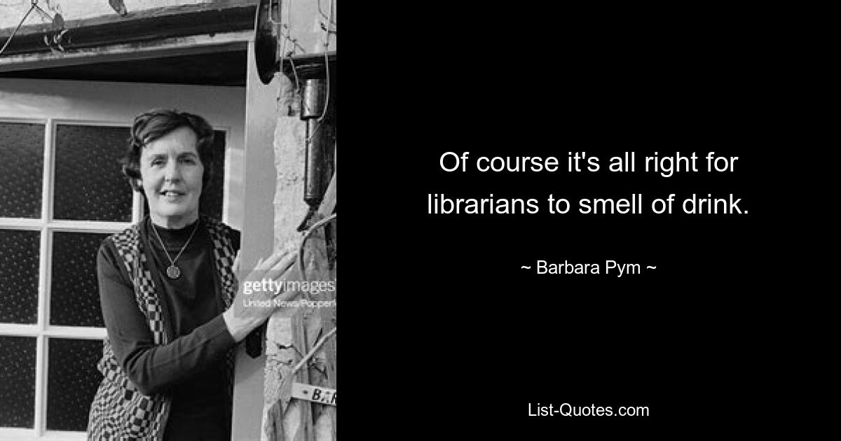 Of course it's all right for librarians to smell of drink. — © Barbara Pym