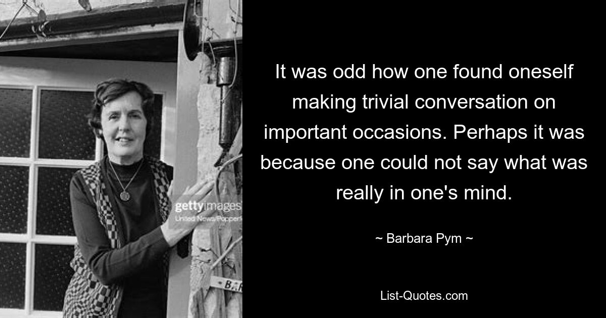 It was odd how one found oneself making trivial conversation on important occasions. Perhaps it was because one could not say what was really in one's mind. — © Barbara Pym