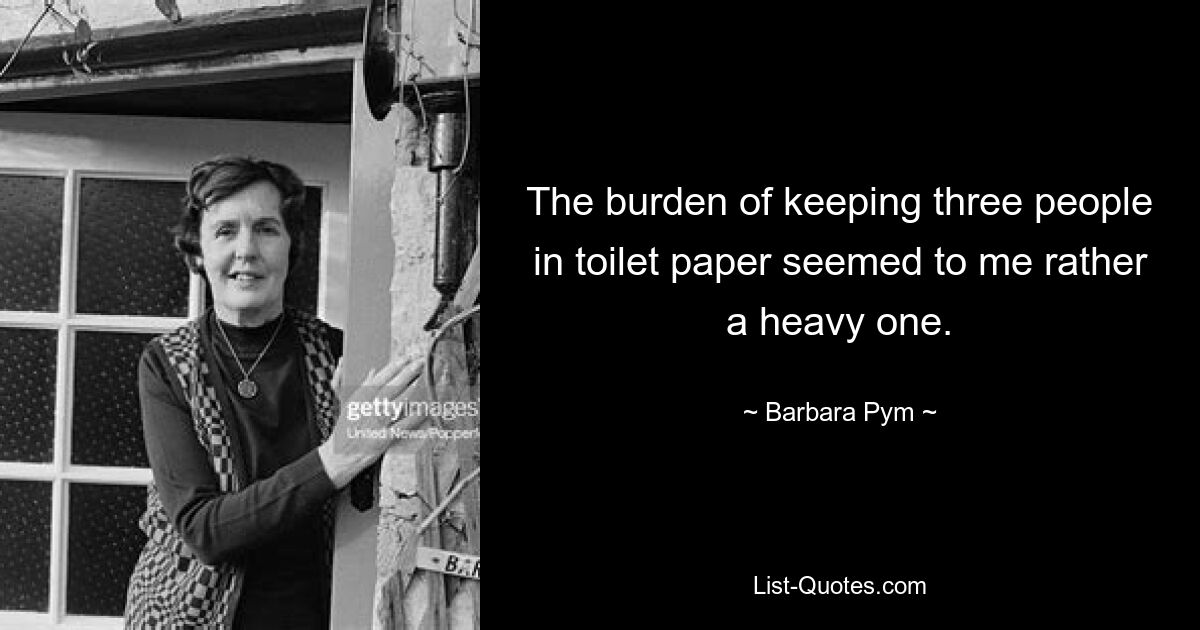 The burden of keeping three people in toilet paper seemed to me rather a heavy one. — © Barbara Pym