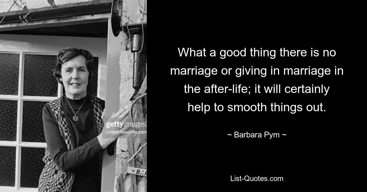 What a good thing there is no marriage or giving in marriage in the after-life; it will certainly help to smooth things out. — © Barbara Pym