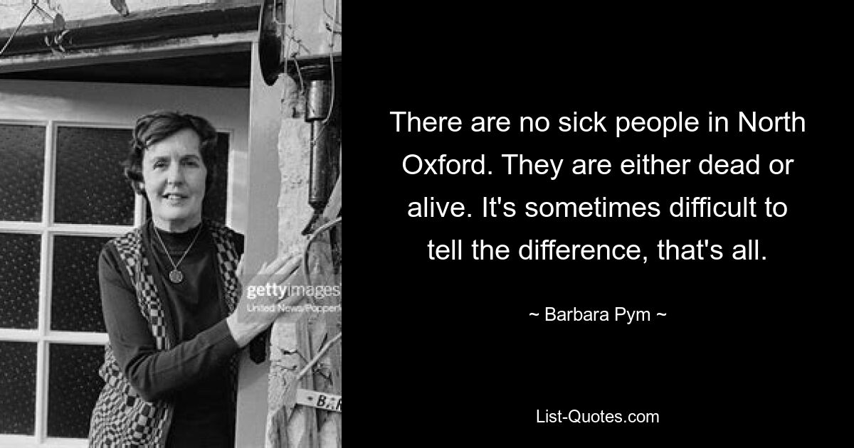 There are no sick people in North Oxford. They are either dead or alive. It's sometimes difficult to tell the difference, that's all. — © Barbara Pym