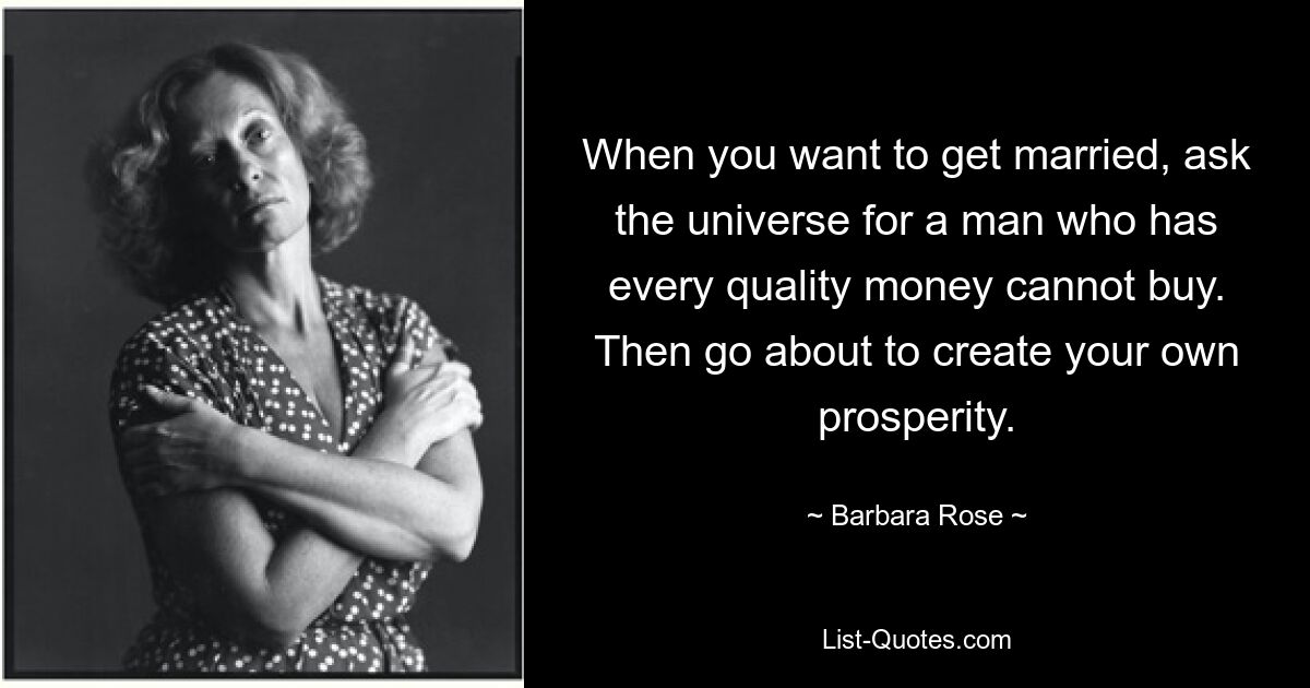 When you want to get married, ask the universe for a man who has every quality money cannot buy. Then go about to create your own prosperity. — © Barbara Rose