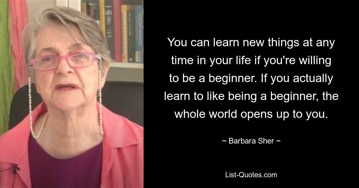 You can learn new things at any time in your life if you're willing to be a beginner. If you actually learn to like being a beginner, the whole world opens up to you. — © Barbara Sher