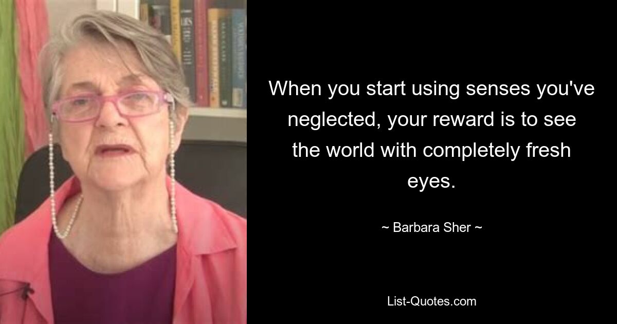 When you start using senses you've neglected, your reward is to see the world with completely fresh eyes. — © Barbara Sher