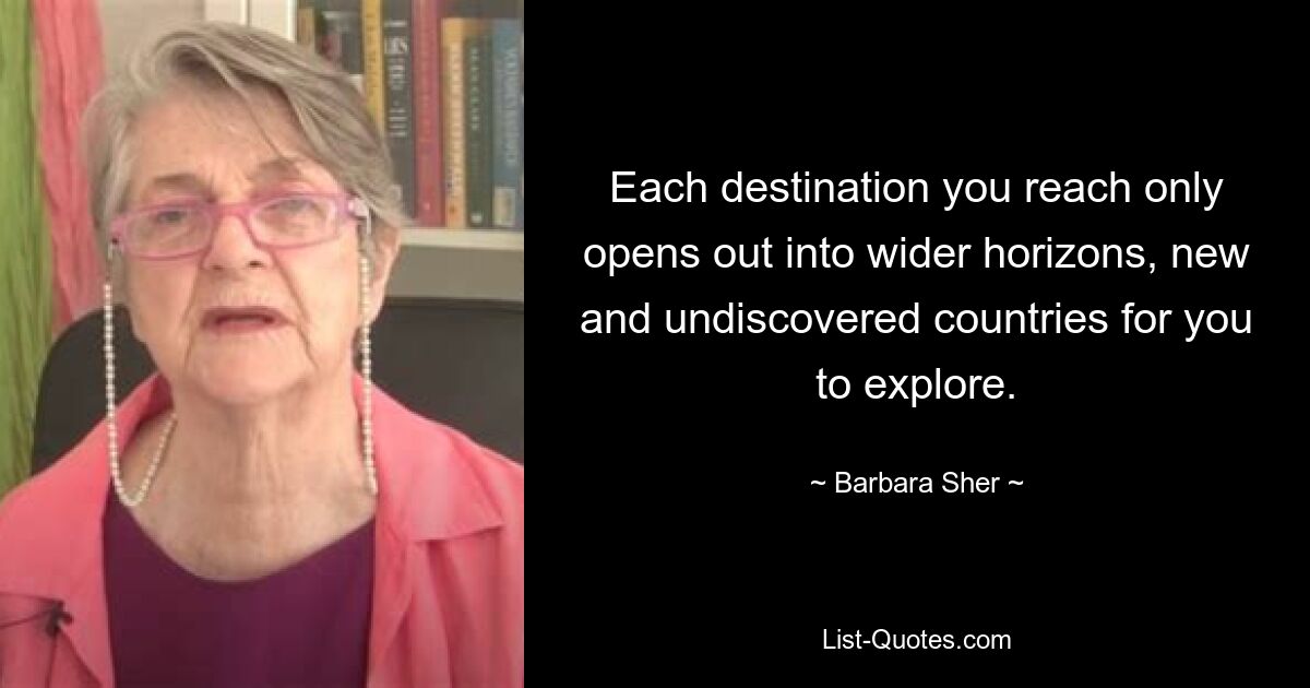 Each destination you reach only opens out into wider horizons, new and undiscovered countries for you to explore. — © Barbara Sher