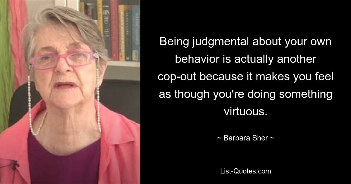 Being judgmental about your own behavior is actually another cop-out because it makes you feel as though you're doing something virtuous. — © Barbara Sher