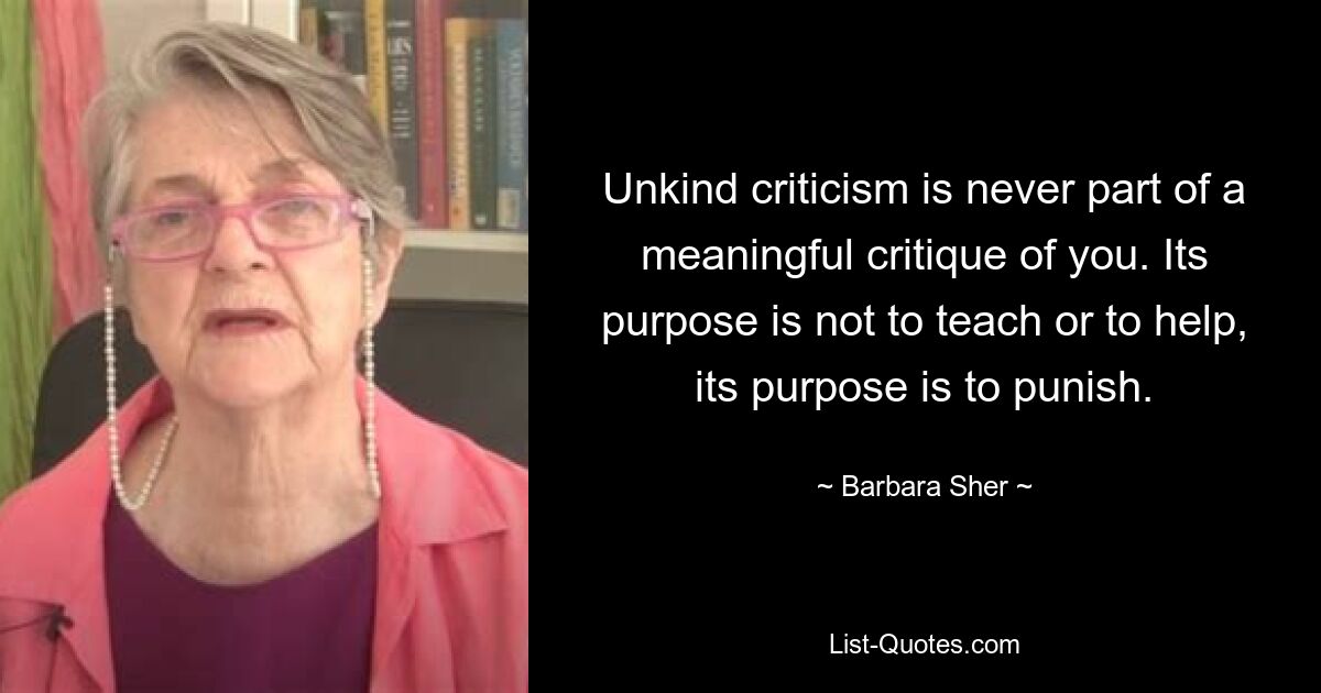 Unkind criticism is never part of a meaningful critique of you. Its purpose is not to teach or to help, its purpose is to punish. — © Barbara Sher