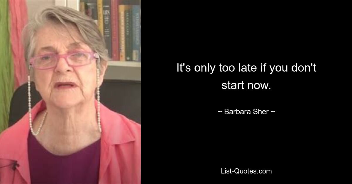 It's only too late if you don't start now. — © Barbara Sher