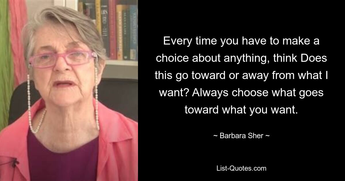 Every time you have to make a choice about anything, think Does this go toward or away from what I want? Always choose what goes toward what you want. — © Barbara Sher