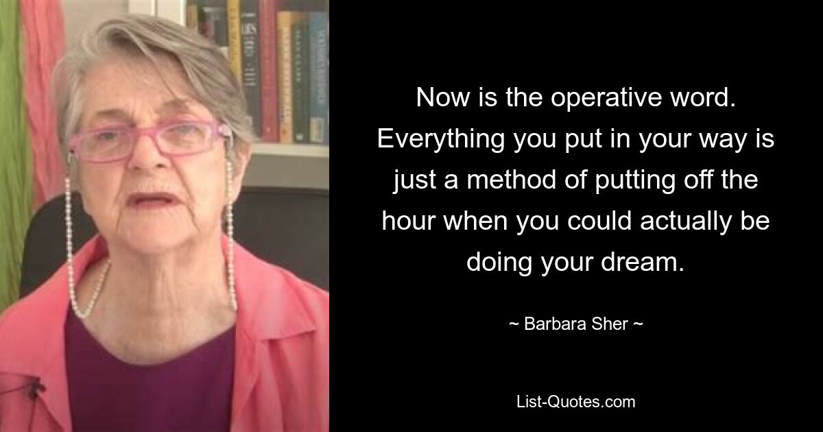 Now is the operative word. Everything you put in your way is just a method of putting off the hour when you could actually be doing your dream. — © Barbara Sher