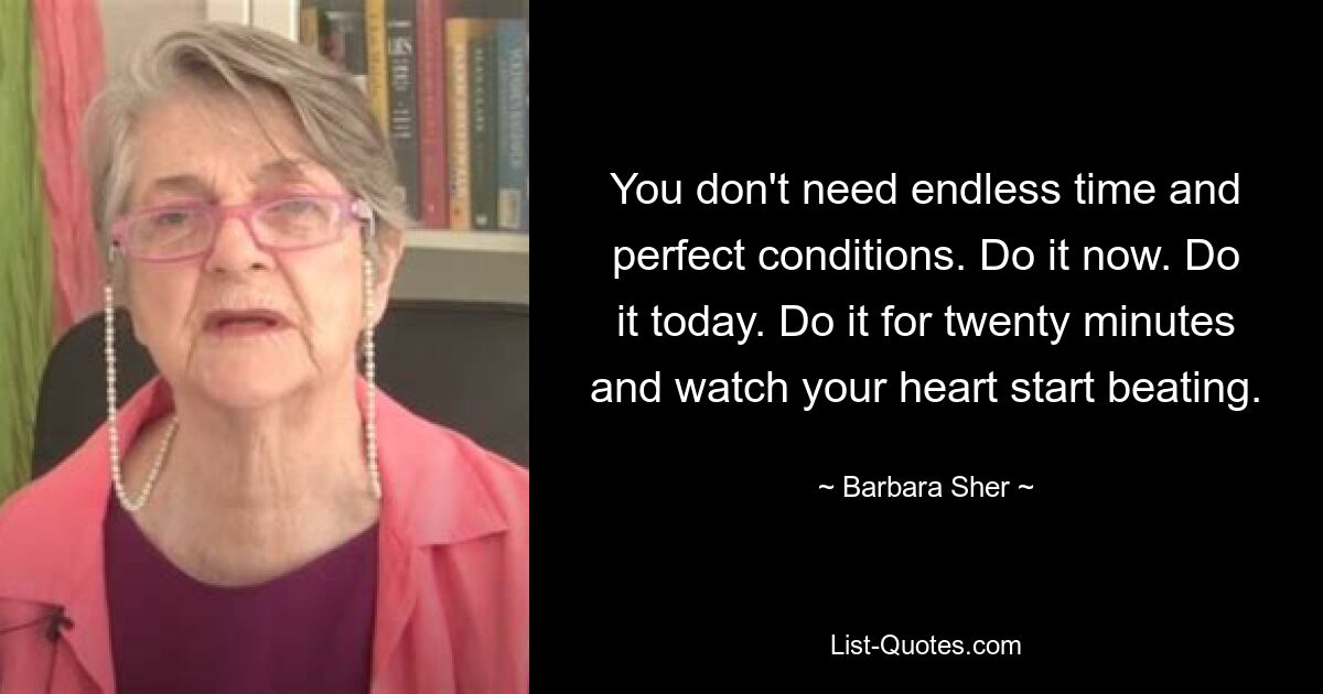 You don't need endless time and perfect conditions. Do it now. Do it today. Do it for twenty minutes and watch your heart start beating. — © Barbara Sher