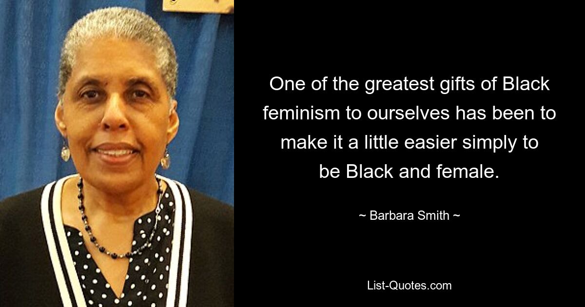 One of the greatest gifts of Black feminism to ourselves has been to make it a little easier simply to be Black and female. — © Barbara Smith