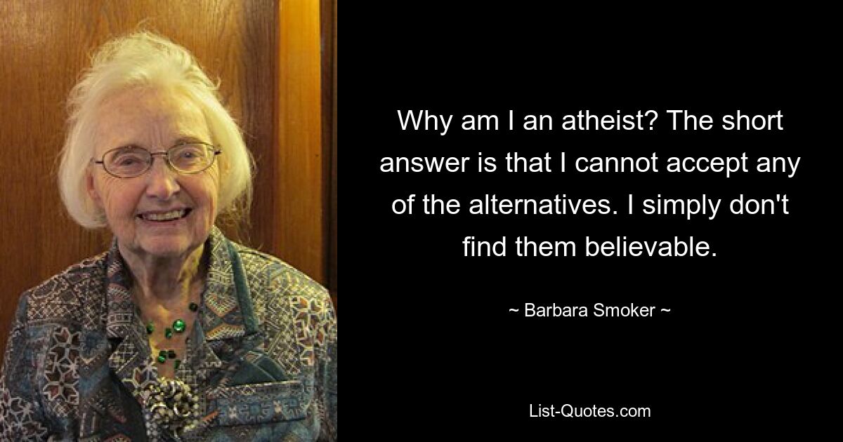 Why am I an atheist? The short answer is that I cannot accept any of the alternatives. I simply don't find them believable. — © Barbara Smoker