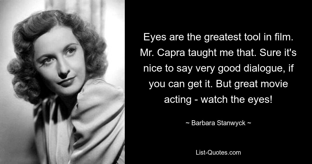 Eyes are the greatest tool in film. Mr. Capra taught me that. Sure it's nice to say very good dialogue, if you can get it. But great movie acting - watch the eyes! — © Barbara Stanwyck