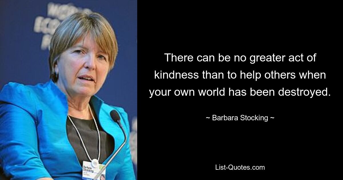 There can be no greater act of kindness than to help others when your own world has been destroyed. — © Barbara Stocking