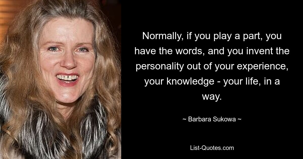 Normally, if you play a part, you have the words, and you invent the personality out of your experience, your knowledge - your life, in a way. — © Barbara Sukowa