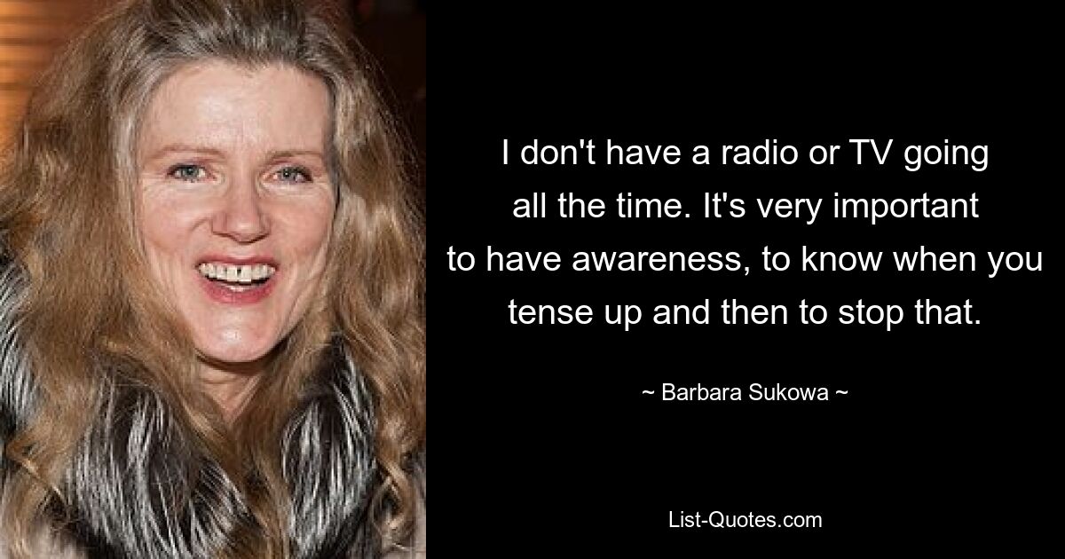 I don't have a radio or TV going all the time. It's very important to have awareness, to know when you tense up and then to stop that. — © Barbara Sukowa