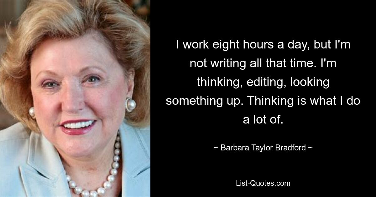 I work eight hours a day, but I'm not writing all that time. I'm thinking, editing, looking something up. Thinking is what I do a lot of. — © Barbara Taylor Bradford