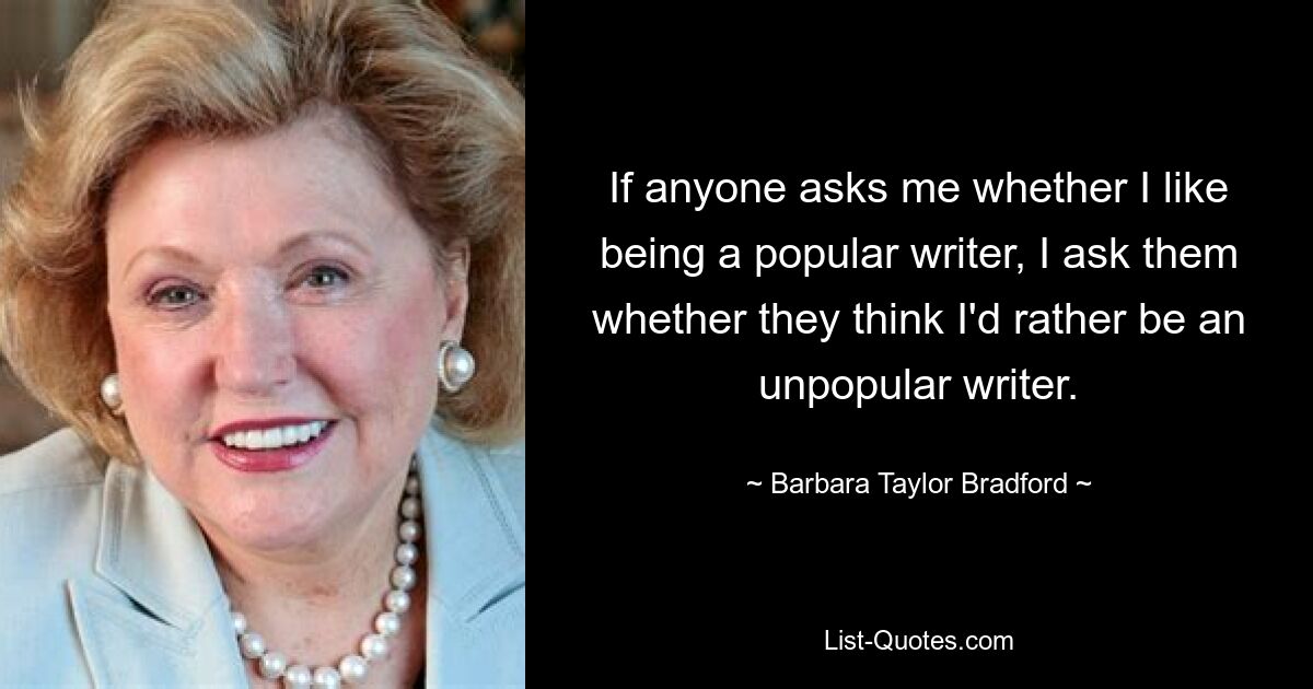 If anyone asks me whether I like being a popular writer, I ask them whether they think I'd rather be an unpopular writer. — © Barbara Taylor Bradford