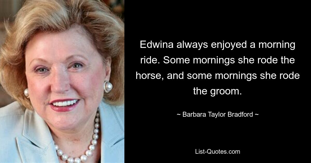 Edwina always enjoyed a morning ride. Some mornings she rode the horse, and some mornings she rode the groom. — © Barbara Taylor Bradford