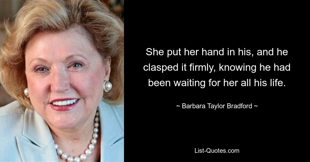 She put her hand in his, and he clasped it firmly, knowing he had been waiting for her all his life. — © Barbara Taylor Bradford