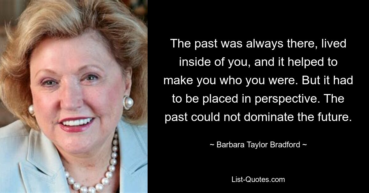 The past was always there, lived inside of you, and it helped to make you who you were. But it had to be placed in perspective. The past could not dominate the future. — © Barbara Taylor Bradford