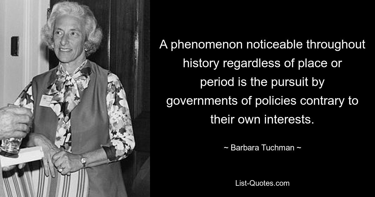 A phenomenon noticeable throughout history regardless of place or period is the pursuit by governments of policies contrary to their own interests. — © Barbara Tuchman