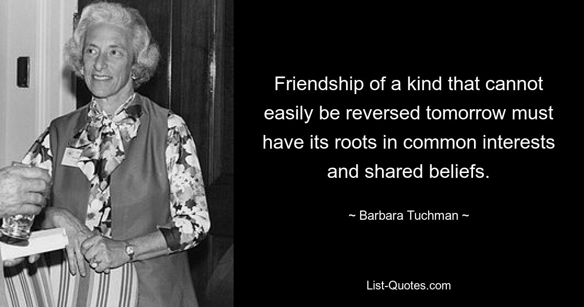 Friendship of a kind that cannot easily be reversed tomorrow must have its roots in common interests and shared beliefs. — © Barbara Tuchman