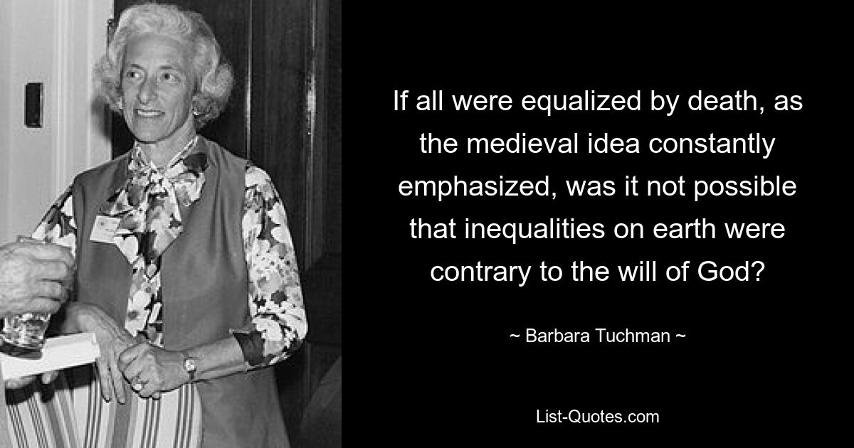 If all were equalized by death, as the medieval idea constantly emphasized, was it not possible that inequalities on earth were contrary to the will of God? — © Barbara Tuchman