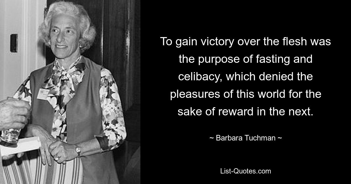 To gain victory over the flesh was the purpose of fasting and celibacy, which denied the pleasures of this world for the sake of reward in the next. — © Barbara Tuchman