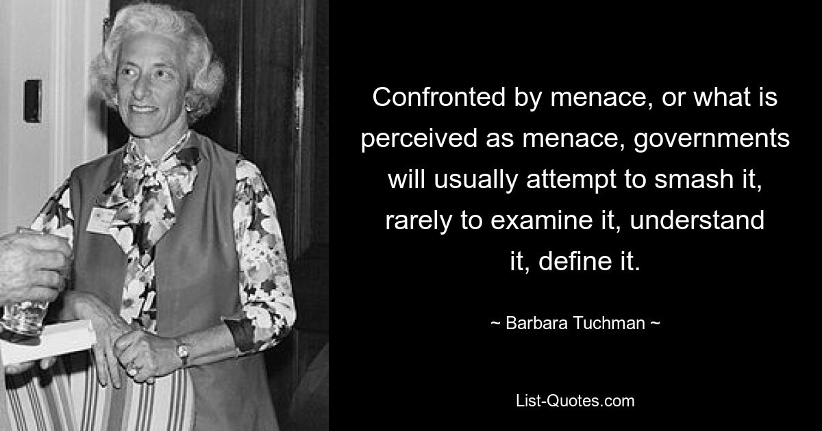 Confronted by menace, or what is perceived as menace, governments will usually attempt to smash it, rarely to examine it, understand it, define it. — © Barbara Tuchman